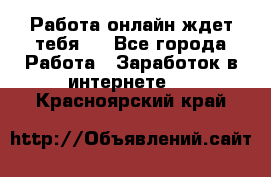 Работа онлайн ждет тебя!  - Все города Работа » Заработок в интернете   . Красноярский край